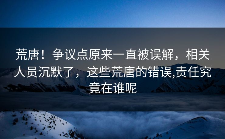 荒唐！争议点原来一直被误解，相关人员沉默了，这些荒唐的错误,责任究竟在谁呢