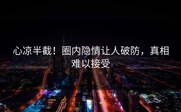 心凉半截！圈内隐情让人破防，真相难以接受