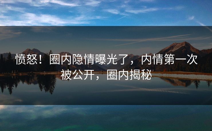 愤怒!圈内隐情曝光了,内情第一次被公开,圈内揭秘 愤怒!圈内隐情曝光了,内情第一次被公开,圈内揭秘