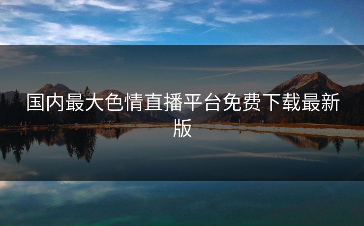 国内最大色情直播平台免费下载最新版