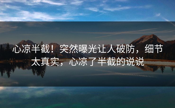 心凉半截！突然曝光让人破防，细节太真实，心凉了半截的说说