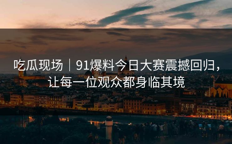 吃瓜现场｜91爆料今日大赛震撼回归，让每一位观众都身临其境