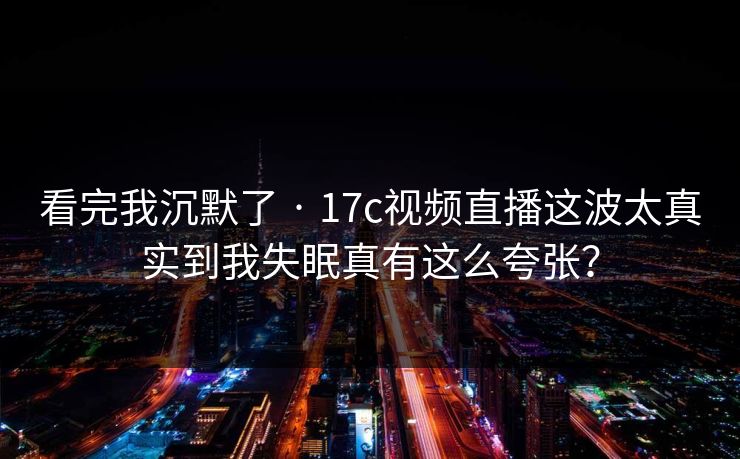 看完我沉默了 · 17c视频直播这波太真实到我失眠真有这么夸张？
