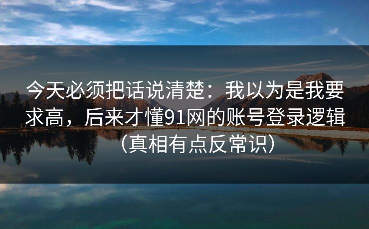 今天必须把话说清楚：我以为是我要求高，后来才懂91网的账号登录逻辑（真相有点反常识）