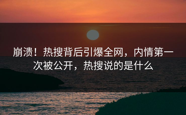 崩溃！热搜背后引爆全网，内情第一次被公开，热搜说的是什么