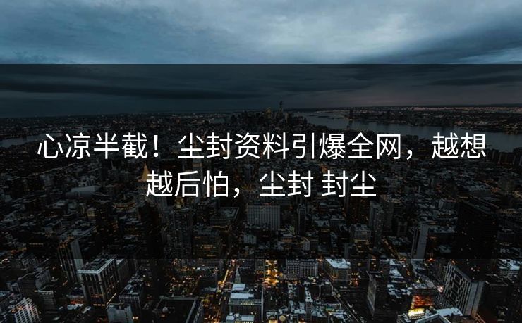 心凉半截！尘封资料引爆全网，越想越后怕，尘封 封尘