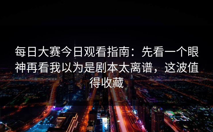 每日大赛今日观看指南：先看一个眼神再看我以为是剧本太离谱，这波值得收藏