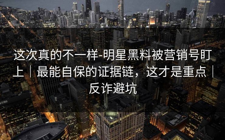 这次真的不一样-明星黑料被营销号盯上｜最能自保的证据链，这才是重点｜反诈避坑