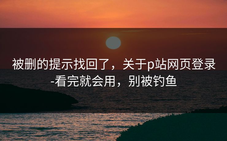 被删的提示找回了，关于p站网页登录-看完就会用，别被钓鱼